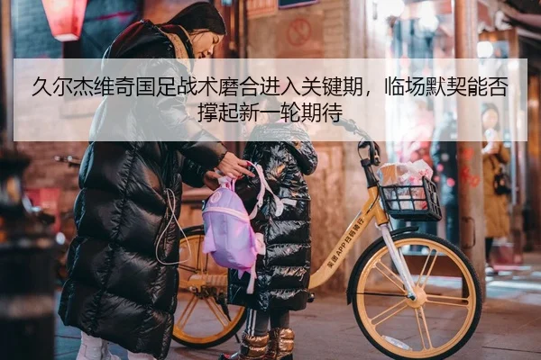 久尔杰维奇国足战术磨合进入关键期，临场默契能否撑起新一轮期待（Kering）